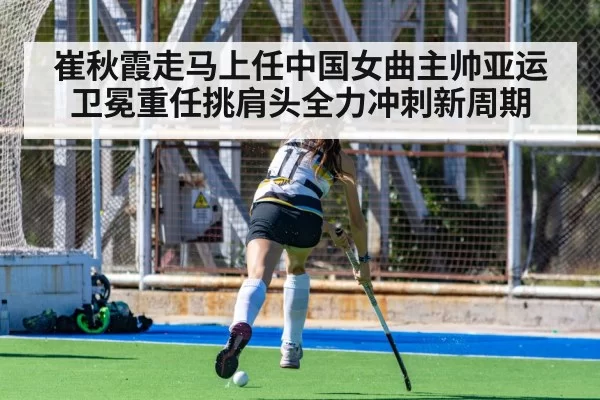 崔秋霞走马上任中国女曲主帅亚运卫冕重任挑肩头全力冲刺新周期