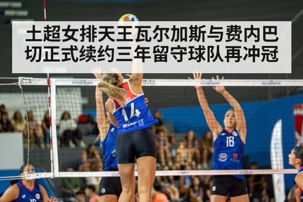 土超女排天王瓦尔加斯与费内巴切正式续约三年留守球队再冲冠